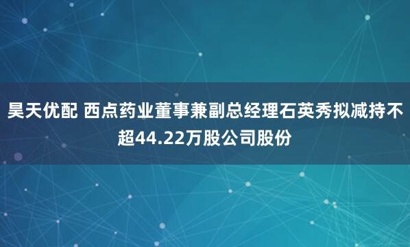 昊天优配 西点药业董事兼副总经理石英秀拟减持不超44.22万股公司股份