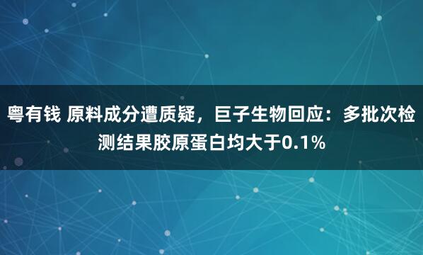 粤有钱 原料成分遭质疑，巨子生物回应：多批次检测结果胶原蛋白均大于0.1%