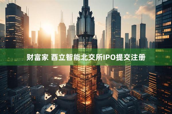财富家 酉立智能北交所IPO提交注册