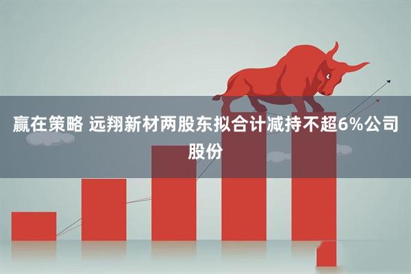 赢在策略 远翔新材两股东拟合计减持不超6%公司股份