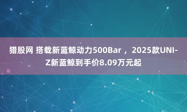 猎股网 搭载新蓝鲸动力500Bar ，2025款UNI-Z新蓝鲸到手价8.09万元起