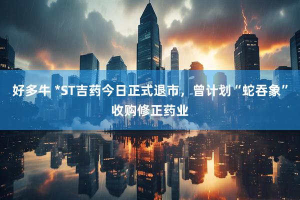 好多牛 *ST吉药今日正式退市，曾计划“蛇吞象”收购修正药业