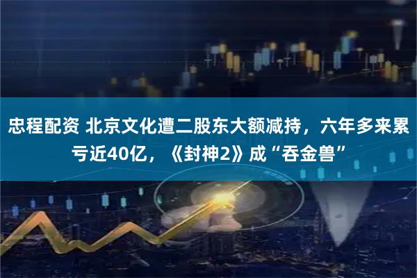 忠程配资 北京文化遭二股东大额减持，六年多来累亏近40亿，《封神2》成“吞金兽”
