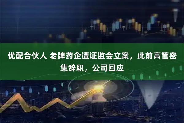 优配合伙人 老牌药企遭证监会立案，此前高管密集辞职，公司回应