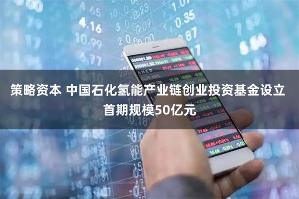 策略资本 中国石化氢能产业链创业投资基金设立 首期规模50亿元