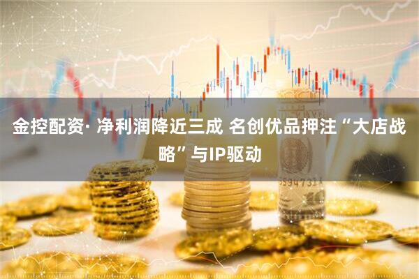 金控配资· 净利润降近三成 名创优品押注“大店战略”与IP驱动