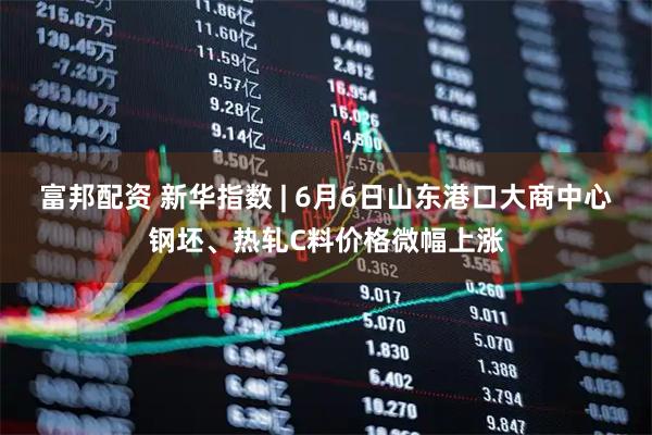 富邦配资 新华指数 | 6月6日山东港口大商中心钢坯、热轧C料价格微幅上涨
