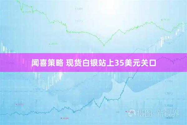闻喜策略 现货白银站上35美元关口