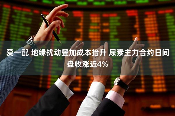 爱一配 地缘扰动叠加成本抬升 尿素主力合约日间盘收涨近4%