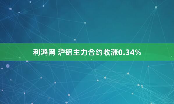 利鸿网 沪铝主力合约收涨0.34%