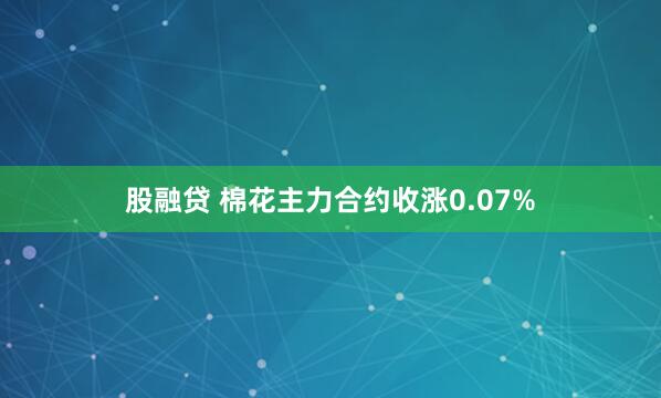 股融贷 棉花主力合约收涨0.07%