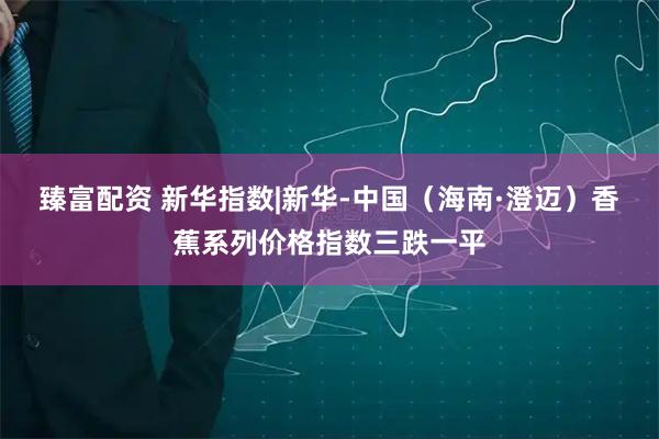 臻富配资 新华指数|新华-中国（海南·澄迈）香蕉系列价格指数三跌一平