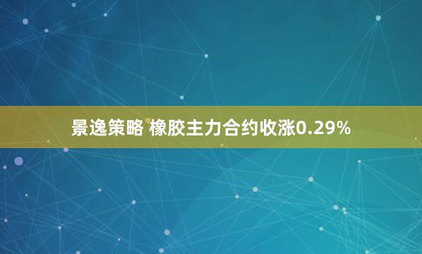 景逸策略 橡胶主力合约收涨0.29%
