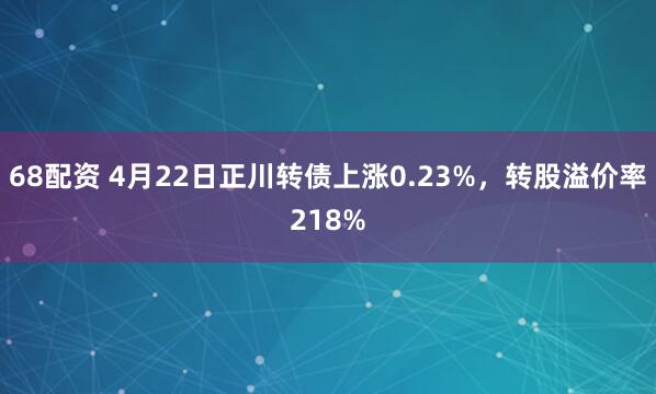 68配资 4月22日正川转债上涨0.23%，转股溢价率218%