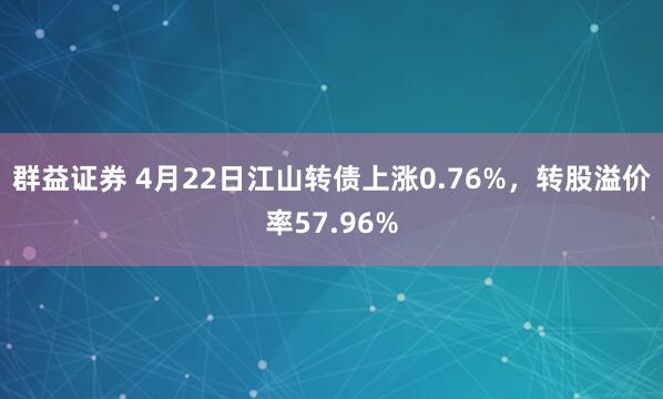群益证券 4月22日江山转债上涨0.76%，转股溢价率57.96%