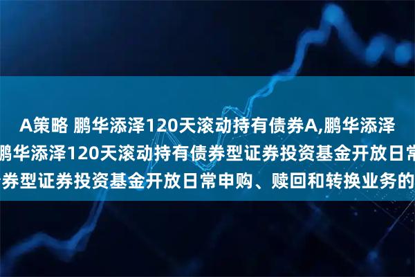 A策略 鹏华添泽120天滚动持有债券A,鹏华添泽120天滚动持有债券C: 鹏华添泽120天滚动持有债券型证券投资基金开放日常申购、赎回和转换业务的公告