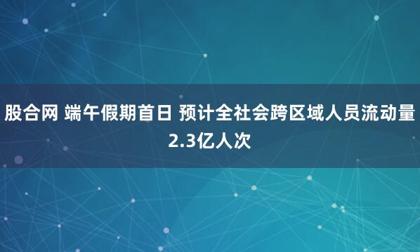 股合网 端午假期首日 预计全社会跨区域人员流动量2.3亿人次