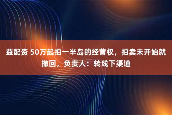 益配资 50万起拍一半岛的经营权，拍卖未开始就撤回，负责人：转线下渠道
