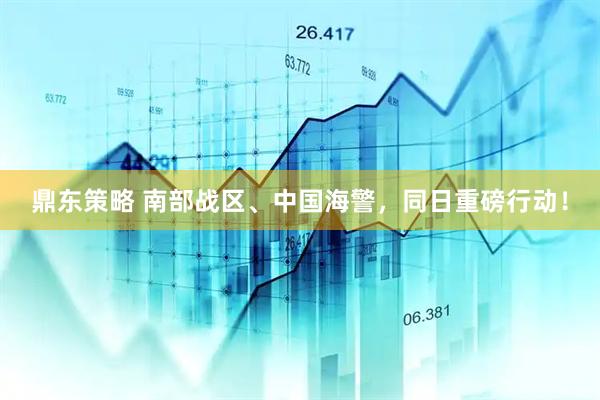 鼎东策略 南部战区、中国海警，同日重磅行动！