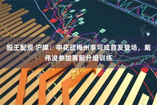 股王配资 沪媒：申花战梅州李可或首发登场，戴伟浚参加赛前分组训练
