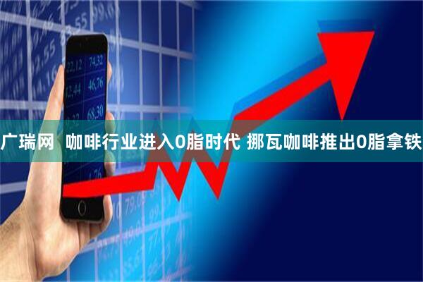 广瑞网  咖啡行业进入0脂时代 挪瓦咖啡推出0脂拿铁