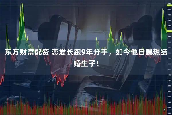 东方财富配资 恋爱长跑9年分手，如今他自曝想结婚生子！