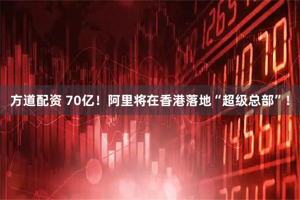 方道配资 70亿！阿里将在香港落地“超级总部”！