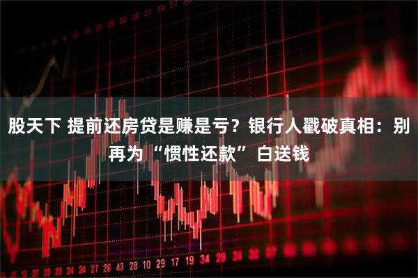 股天下 提前还房贷是赚是亏？银行人戳破真相：别再为 “惯性还款” 白送钱