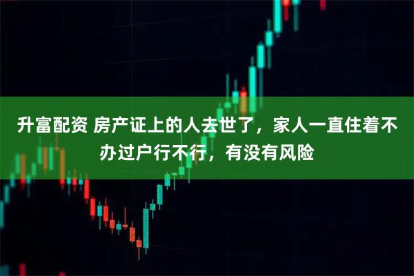 升富配资 房产证上的人去世了，家人一直住着不办过户行不行，有没有风险
