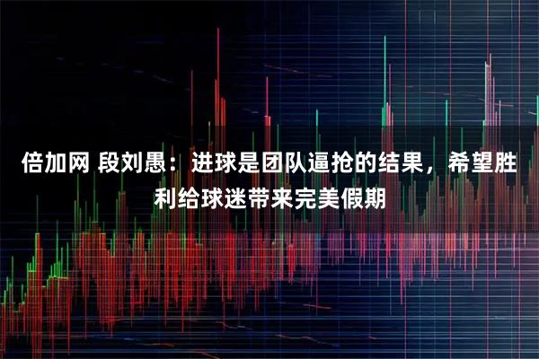 倍加网 段刘愚：进球是团队逼抢的结果，希望胜利给球迷带来完美假期