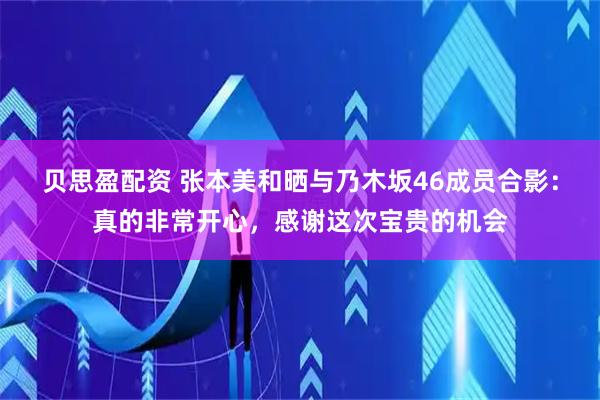 贝思盈配资 张本美和晒与乃木坂46成员合影：真的非常开心，感谢这次宝贵的机会