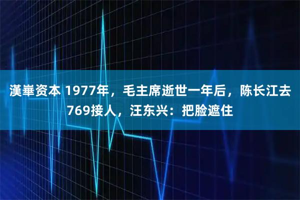 漢崋资本 1977年，毛主席逝世一年后，陈长江去769接人，汪东兴：把脸遮住