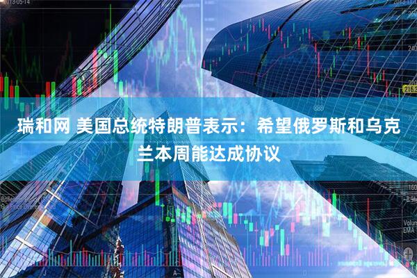 瑞和网 美国总统特朗普表示：希望俄罗斯和乌克兰本周能达成协议