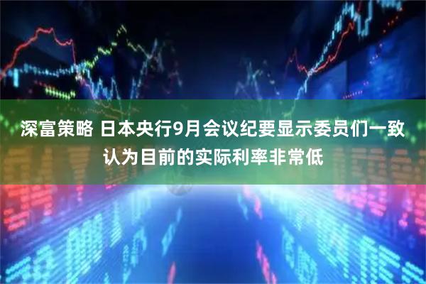 深富策略 日本央行9月会议纪要显示委员们一致认为目前的实际利率非常低
