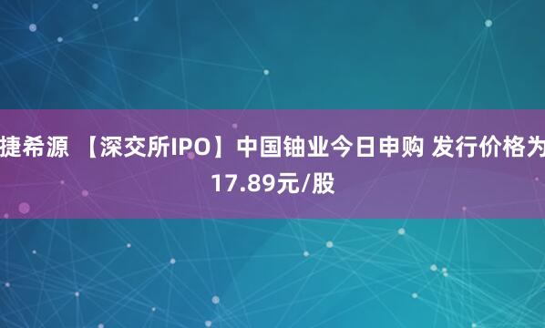 捷希源 【深交所IPO】中国铀业今日申购 发行价格为17.89元/股