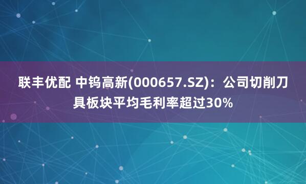 联丰优配 中钨高新(000657.SZ)：公司切削刀具板块平均毛利率超过30%