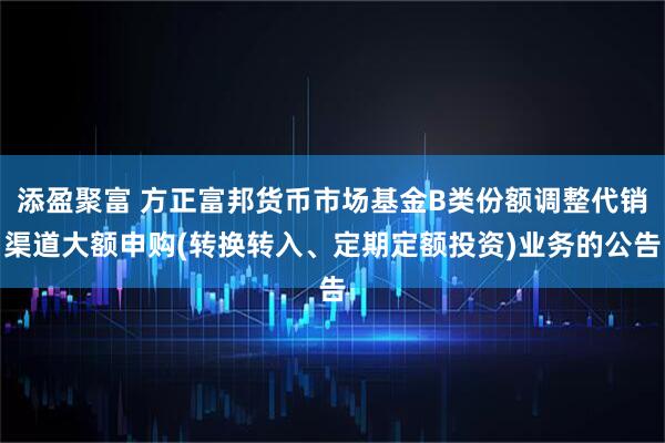 添盈聚富 方正富邦货币市场基金B类份额调整代销渠道大额申购(转换转入、定期定额投资)业务的公告