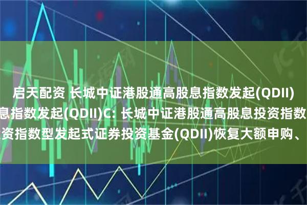 启天配资 长城中证港股通高股息指数发起(QDII)A,长城中证港股通高股息指数发起(QDII)C: 长城中证港股通高股息投资指数型发起式证券投资基金(QDII)恢复大额申购、定期定额投资业务的公告