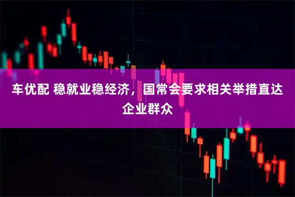 车优配 稳就业稳经济，国常会要求相关举措直达企业群众