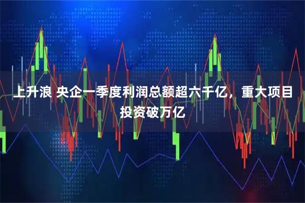 上升浪 央企一季度利润总额超六千亿，重大项目投资破万亿