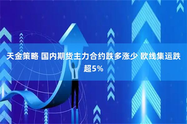 天金策略 国内期货主力合约跌多涨少 欧线集运跌超5%