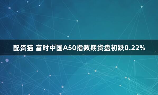 配资猫 富时中国A50指数期货盘初跌0.22%