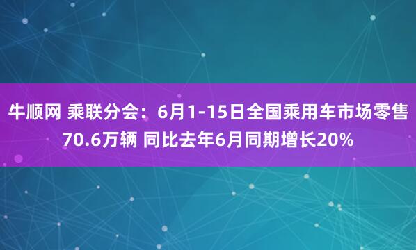 牛顺网 乘联分会：6月1-15日全国乘用车市场零售70.6万辆 同比去年6月同期增长20%