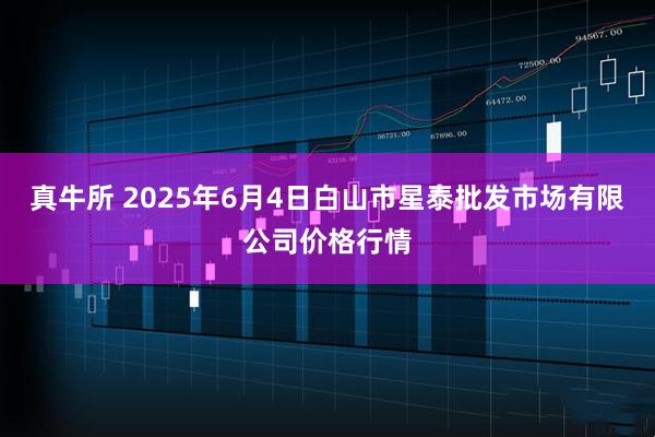 真牛所 2025年6月4日白山市星泰批发市场有限公司价格行情