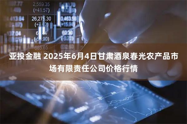 亚投金融 2025年6月4日甘肃酒泉春光农产品市场有限责任公司价格行情