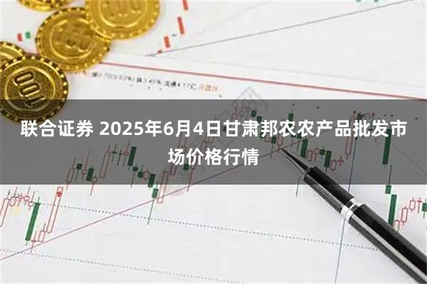 联合证券 2025年6月4日甘肃邦农农产品批发市场价格行情