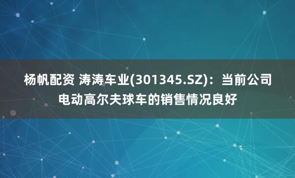杨帆配资 涛涛车业(301345.SZ)：当前公司电动高尔夫球车的销售情况良好