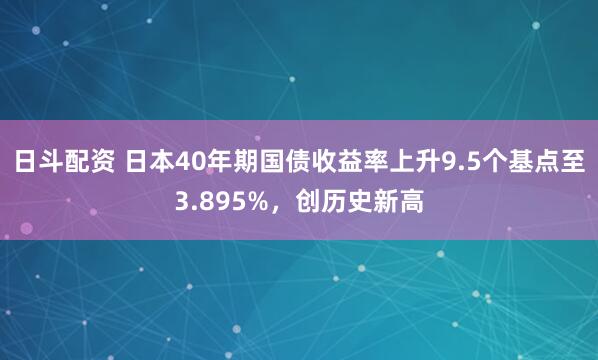 日斗配资 日本40年期国债收益率上升9.5个基点至3.895%，创历史新高