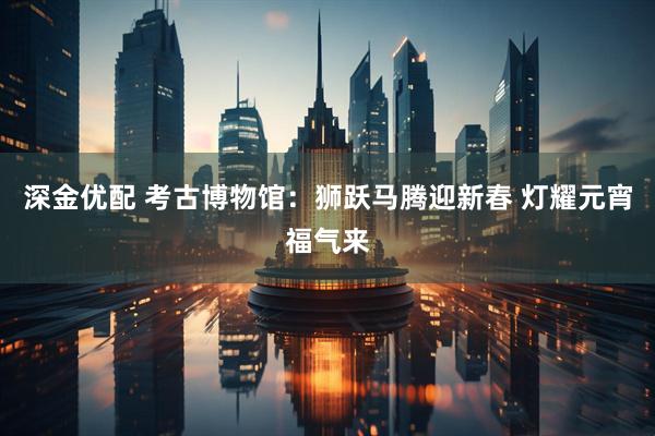 深金优配 考古博物馆：狮跃马腾迎新春 灯耀元宵福气来