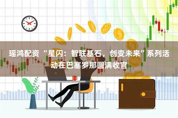 瑶鸿配资 “星闪：智联基石，创变未来”系列活动在巴塞罗那圆满收官